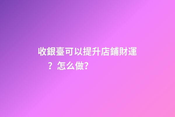 收銀臺可以提升店鋪財運？怎么做？